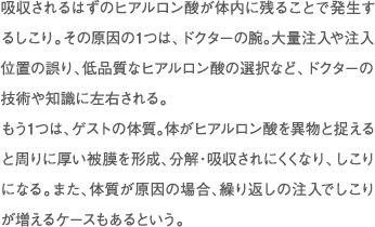 吸収されるはずのヒアルロン酸が体内に残ることで発生するしこり。その原因の1つは、ドクターの腕。大量注入や注入位置の誤り、低品質なヒアルロン酸の選択など、ドクターの技術や知識に左右される。 もう1つは、ゲストの体質。体がヒアルロン酸を異物と捉えると周りに厚い被膜を形成、分解・吸収されにくくなり、しこりになる。また、体質が原因の場合、繰り返しの注入でしこりが増えるケースもあるという。