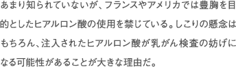 あまり知られていないが、フランスやアメリカでは豊胸を目的としたヒアルロン酸の使用を禁じている。しこりの懸念はもちろん、注入されたヒアルロン酸が乳がん検査の妨げになる可能性があることが大きな理由だ。