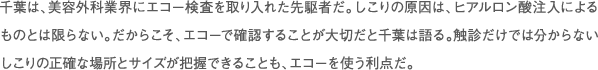 千葉は、美容外科業界にエコー検査を取り入れた先駆者だ。しこりの原因は、ヒアルロン酸注入によるものとは限らない。だからこそ、エコーで確認することが大切だと千葉は語る。触診だけでは分からないしこりの正確な場所とサイズが把握できることも、エコーを使う利点だ。