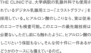 THE CLINICでは、大学病院の乳腺外科などで使われている乳腺用エコー「エラストグラフィ」を採用している。これは、組織の硬さを色で判別できる最先端のもの。通常はベーシックモードだが、乳腺組織の硬さをチェックする必要がある場合にはカラーモードで細かく検査。さらに、治療中もエコーで確認しながら確実にしこりを除去している。